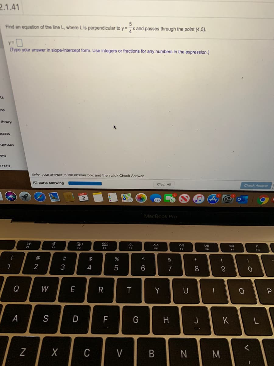 2.1.41
Find an equation of the line L, where L is perpendicular to y = 7x and passes through the point (4,5).
(Type your answer in slope-intercept form. Use integers or fractions for any numbers in the expression.)
ts
ess
Library
access
Options
ons
eTools
Enter your answer in the answer box and then click Check Answer.
All parts showing
Clear All
Check Answer
9.
MacBook Pro
F1
F2
DD
F3
F5
F7
F8
F9
F10
@
#
$
&
2
3
4
7
8
9
Q
W
E
R
T
Y
A
S
D
F
G
H
K
C
V
M
B
N
