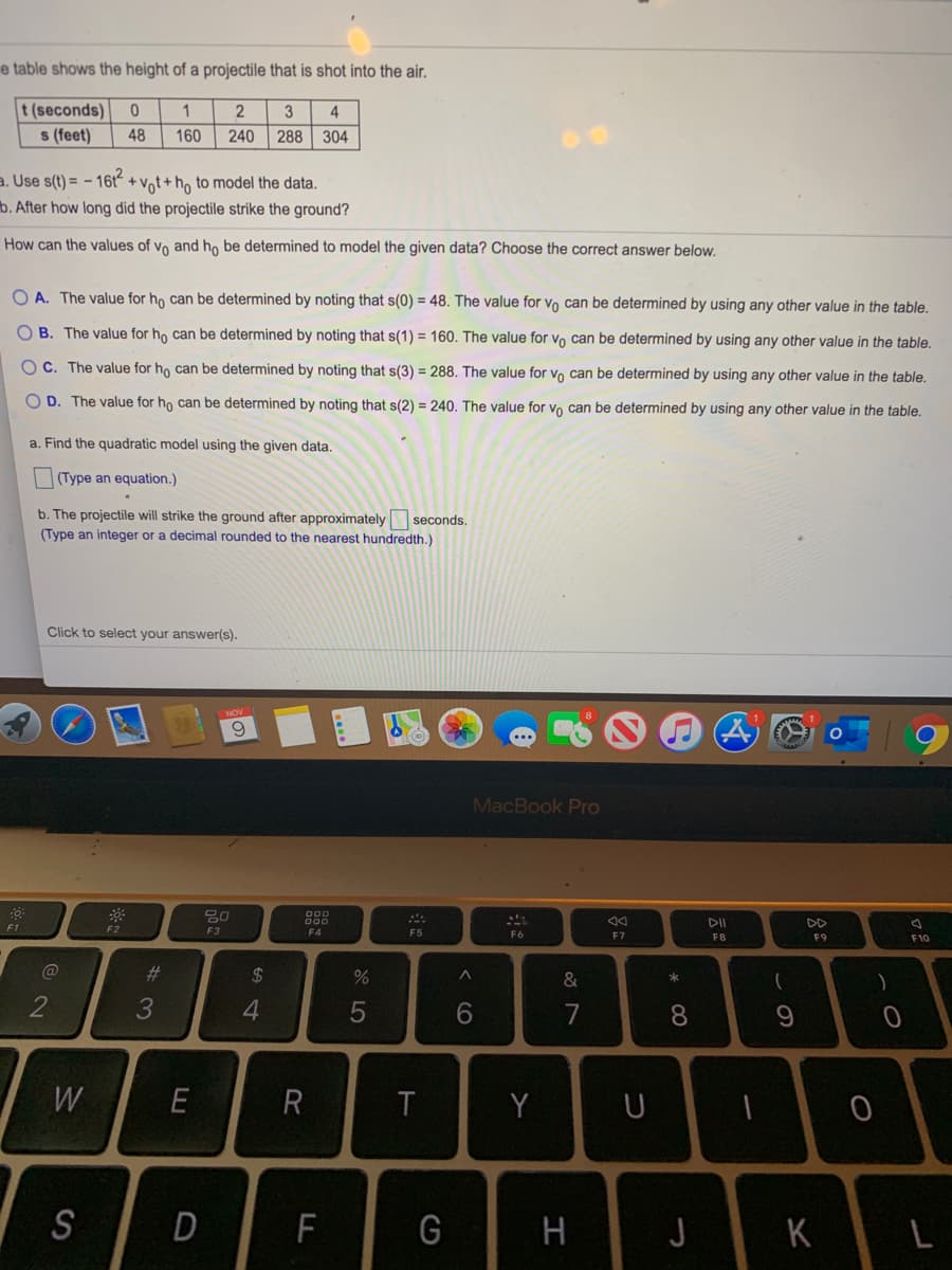 e table shows the height of a projectile that is shot into the air.
t (seconds)
s (feet)
3
4
48
160
240
288
304
a. Use s(t) = - 16t + vot+h, to model the data.
b. After how long did the projectile strike the ground?
How can the values of vo and ho be determined to model the given data? Choose the correct answer below.
O A. The value for ho can be determined by noting that s(0) = 48. The value for vo can be determined by using any other value in the table.
O B. The value for ho can be determined by noting that s(1) = 160. The value for vo can be determined by using any other value in the table.
O C. The value for ho can be determined by noting that s(3) = 288. The value for vo can be determined by using any other value in the table.
O D. The value for ho can be determined by noting that s(2) = 240. The value for vo can be determined by using any other value in the table.
a. Find the quadratic model using the given data.
(Type an equation.)
b. The projectile will strike the ground after approximately seconds.
(Type an integer or a decimal rounded to the nearest hundredth.)
Click to select your answer(s).
9.
MacBook Pro
吕0
DD
F1
F2
F3
F4
F5
F6
F7
F8
F9
F10
23
2$
&
)
3
4
8.
W
R
Y
S
F
G
H
K
< CO
