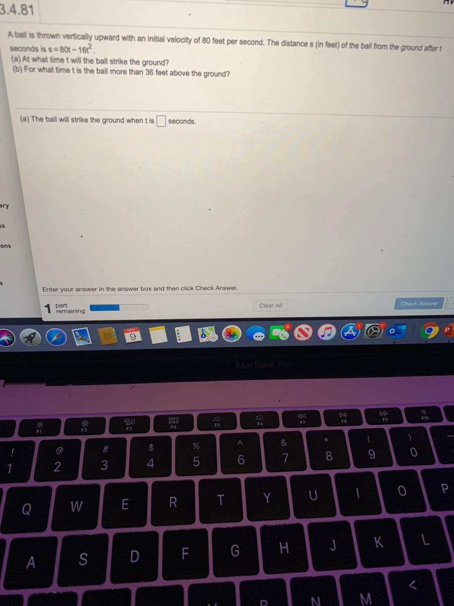 3.4.81
A ball is thrown vertically upward with an initial velocity of 80 feet per second. The distance s (in feet) of the ball from the ground after t
seconds is s= 80t – 1612.
(a) At what time t will the ball strike the ground?
(b) For what time t is the ball more than 36 feet above the ground?
(a) The ball will strike the ground when t is
seconds.
ary
ons
Enter your answer in the answer box and then click Check Answer.
part
remaining
Clear All
Check Answer
P
...
MacBook Pro
DD
20
F10
FB
F9
F4
F5
F6
F7
F1
F2
F3
@
2#
24
6.
7
8
P
Q
W
Y
K
L
A
S
D
F
G
H
N
M
云
