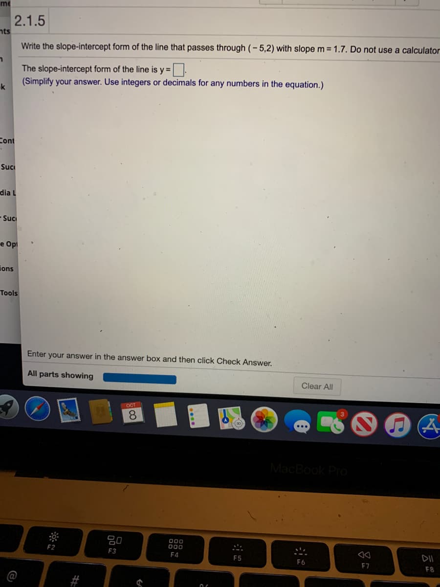 me
2.1.5
nts
Write the slope-intercept form of the line that passes through (- 5,2) with slope m = 1.7. Do not use a calculator
The slope-intercept form of the line is y =.
(Simplify your answer. Use integers or decimals for any numbers in the equation.)
k
Cont
Suc
dia L
Suc
e Opt
ions
Tools
Enter your answer in the answer box and then click Check Answer.
All parts showing
Clear All
OCT
8.
MacBook Pro
000
000
F2
F3
DII
F4
F5
F6
E7
F8
%23
