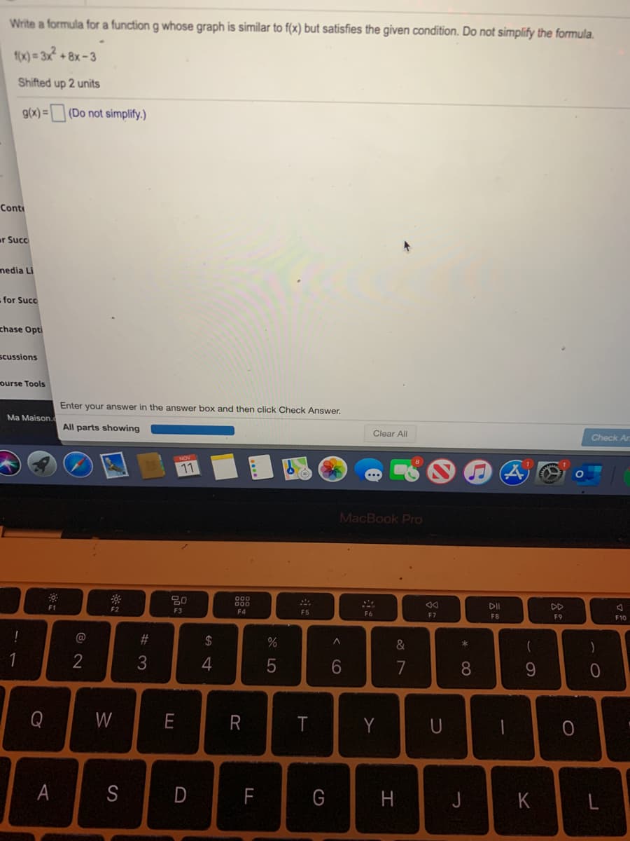 Write a formula for a function g whose graph is similar to f(x) but satisfies the given condition. Do not simplify the formula.
f(x) = 3x² + 8x -3
Shifted up 2 units
g(x) = (Do not simplify.)
Cont
r Succ
nedia Li
-for Succ
chase Opti
scussions
ourse Tools
Enter your answer in the answer box and then click Check Answer.
Ma Maison.
All parts showing
Clear All
Check Arn
11
MacBook Pro
F1
DD
F2
F3
F4
F5
F6
F7
F8
F9
F10
%23
$
&
1
4
6.
7
8.
9.
Q
W
E
T
Y
A
S
F
G
K
I
