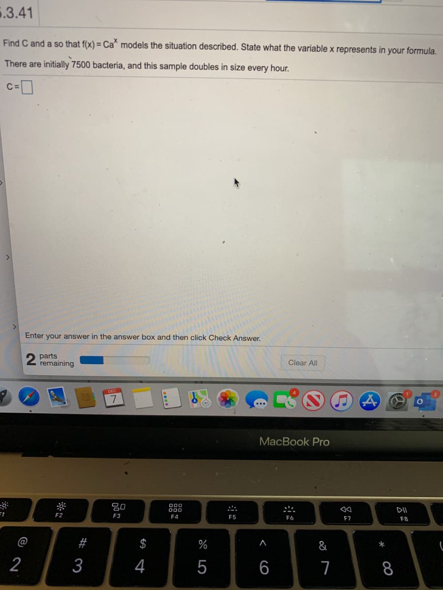 5.3.41
Find C and a so that f(x) = Ca* models the situation described. State what the variable x represents in your formula.
There are initially 7500 bacteria, and this sample doubles in size every hour.
Enter your answer in the answer box and then click Check Answer,
parts
remaining
Clear All
MacBook Pro
吕0
000
000
DII
=1
F2
F3
F4
F5
F6
F7
F8
@
#
$
%
&
*
2
3
4
5
6
8
<
