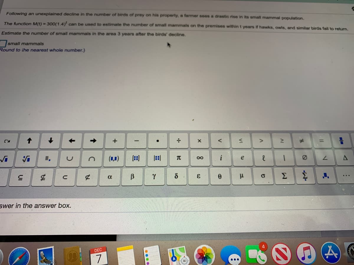 Following an unexplained decline in the number of birds of prey on his property, a farmer sees a drastic rise in its small mammal population.
The function M(t) = 300(1.4)' can be used to estimate the number of small mammals on the premises within t years if hawks, owls, and similar birds fail to return.
Estimate the number of small mammals in the area 3 years after the birds' decline.
small mammals
Round to ihe nearest whole number.)
Vi
(1,1)
田
田
e
3.
Σ
swer in the answer box.
DEC
7.
...
30
....
->
UI
