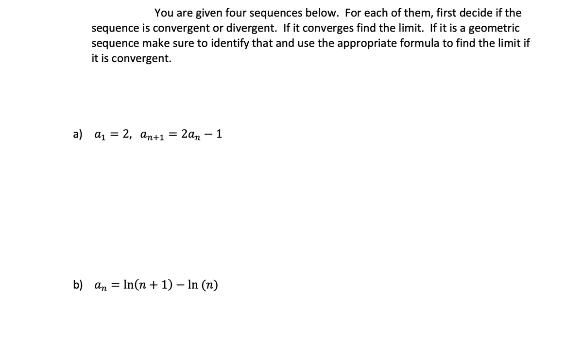 You are given four sequences below. For each of them, first decide if the
sequence is convergent or divergent. If it converges find the limit. If it is a geometric
sequence make sure to identify that and use the appropriate formula to find the limit if
it is convergent.
a) а, 3D 2, аn+1
2аn — 1
%3|
b) an = In(n + 1) – In (n)
