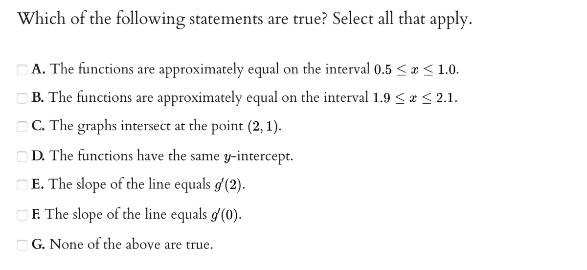Which of the following statements are true? Select all that apply.
O A. The functions are approximately equal on the interval 0.5 < x < 1.0.
O B. The functions are approximately equal on the interval 1.9 < < 2.1.
O C. The graphs intersect at the point (2, 1).
D. The functions have the same y-intercept.
E. The slope of the line equals g'(2).
OF. The slope of the line equals g (0).
O G. None of the above are true.
