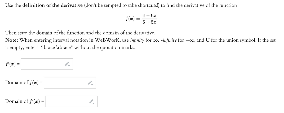 Use the definition of the derivative (don't be tempted to take shortcuts!) to find the derivative of the function
4 – 9x
f(x) =
6+ 5x
Then state the domain of the function and the domain of the derivative.
Note: When entering interval notation in WeBWorK, use infinity for o, -infinity for -0o, and U for the union symbol. If the set
empty, enter " \lbrace \rbrace" without the quotation marks.
is
f'(x) =
Domain of f() =
Domain of f'(x) =
