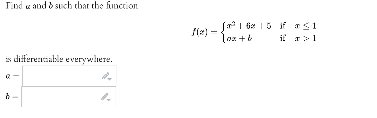 Find a and b such that the function
(x? + 6х + 5 if
x <1
f(x) =
ах + b
if
x > 1
is differentiable everywhere.
а —
b =
