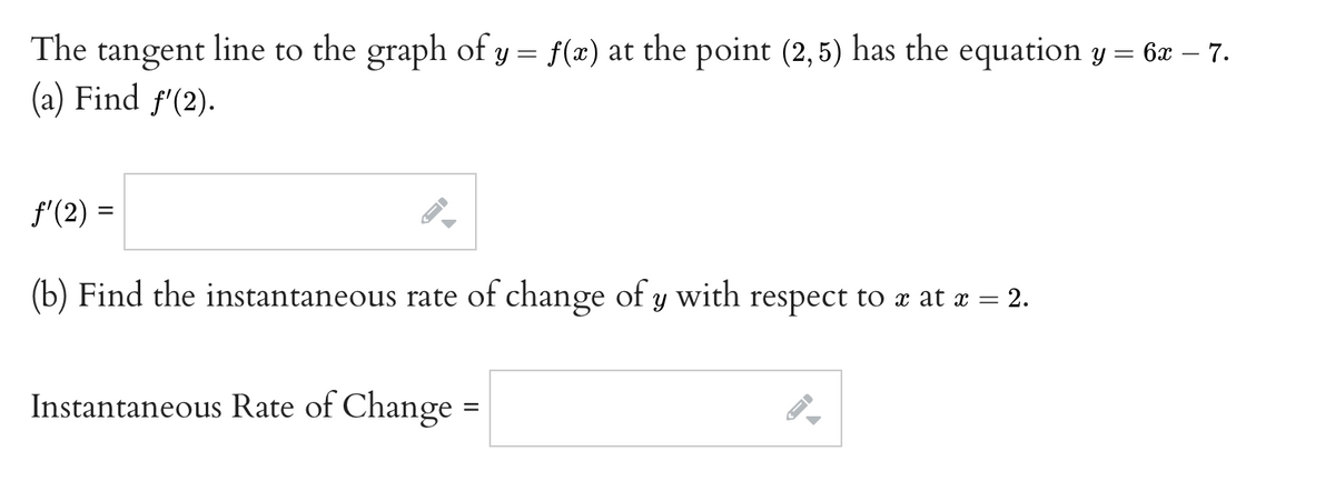 The tangent line to the graph of y = f(x) at the point (2,5) has the equation y = 6æ – 7.
(a) Find f'(2).
f'(2) =
(b) Find the instantaneous rate of change of y with respect to x at x =
= 2.
Instantaneous Rate of Change =
