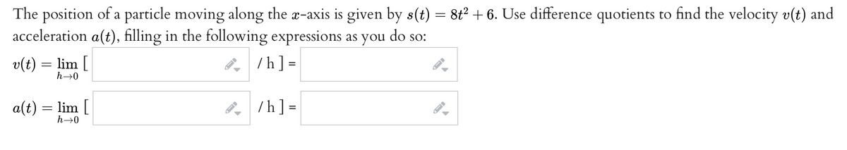 The position of a particle moving along the a-axis is given by s(t) = 8t² + 6. Use difference quotients to find the velocity v(t) and
acceleration a(t), filling in the following expressions as you do so:
v(t) = lim [
8, /h] =
%3D
h-→0
a(t) = lim [
h→0
/h] =
