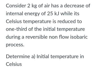 Consider 2 kg of air has a decrease of
internal energy of 25 kJ while its
Celsius temperature is reduced to
one-third of the initial temperature
during a reversible non flow isobaric
process.
Determine a) Initial temperature in
Celsius

