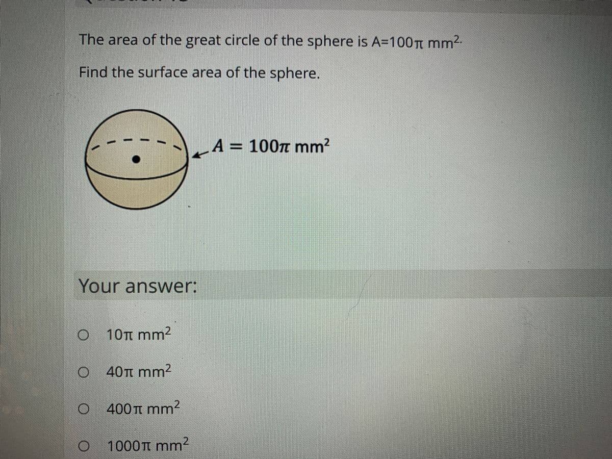 The area of the great circle of the sphere is A=100TT mm2.
Find the surface area of the sphere.
A = 100n mm?
Your answer:
O 10TT mm²
Ο 40π mm2
400 t mm?
1000TT mm?
