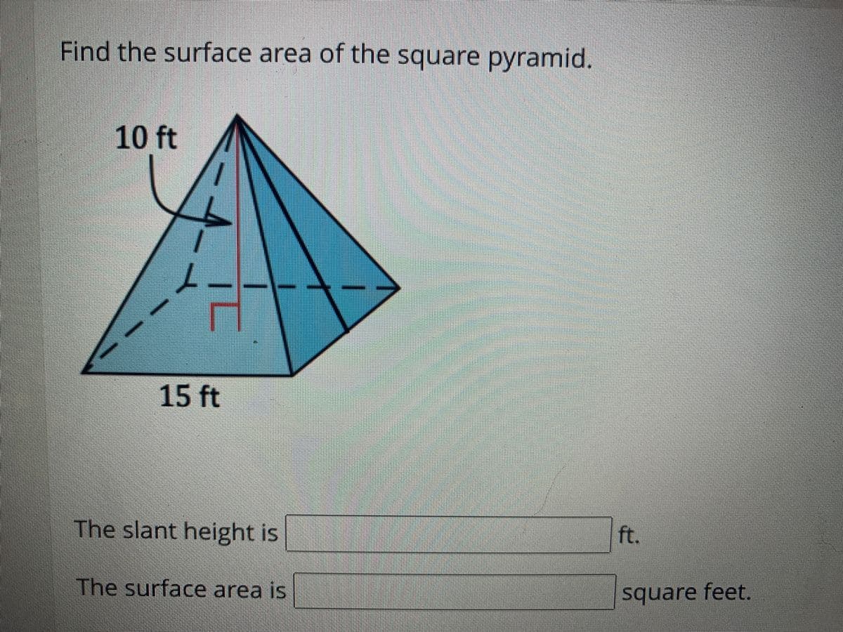 Find the surface area of the square pyramid.
10 ft
15 ft
The slant height is
ft.
The surface area is
square feet.
