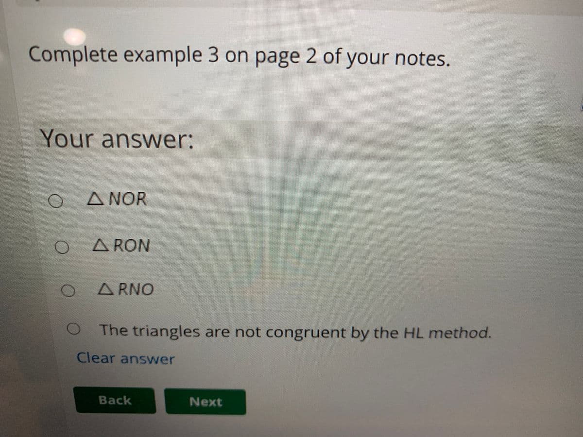 Complete example 3 on page 2 of your notes.
Your answer:
A NOR
A RON
A RNO
The triangles are not congruent by the HL method.
Clear answer
Back
Next

