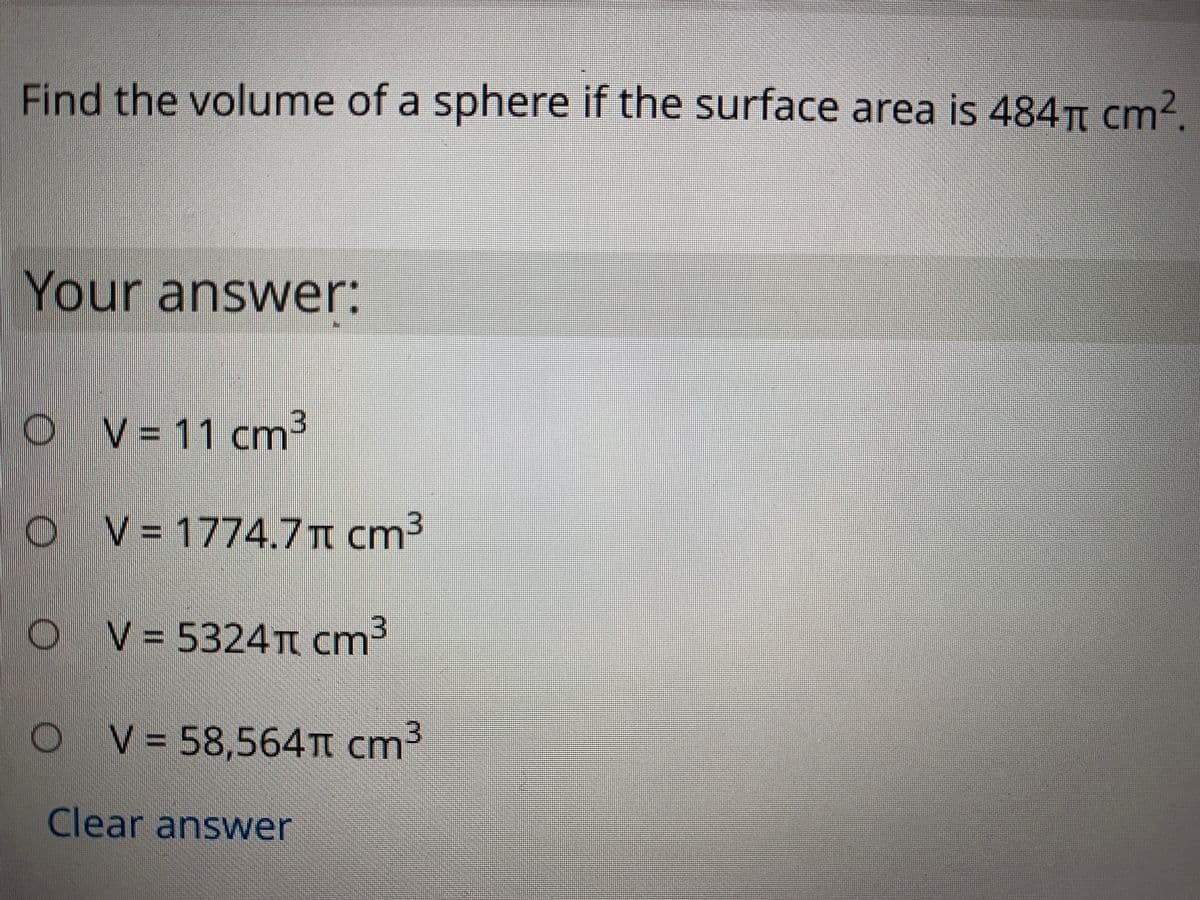 Find the volume of a sphere if the surface area is 484TI cm?.
Your answer:
O V=11 cm
O V= 1774.7n cm³
O V= 5324T cm³
V = 58,564T cm3
Clear answer

