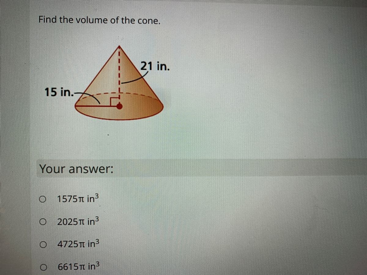 Find the volume of the cone.
21 in.
15 in.A
Your answer:
1575T in3
2025T in3
4725 T in3
6615TT in3
