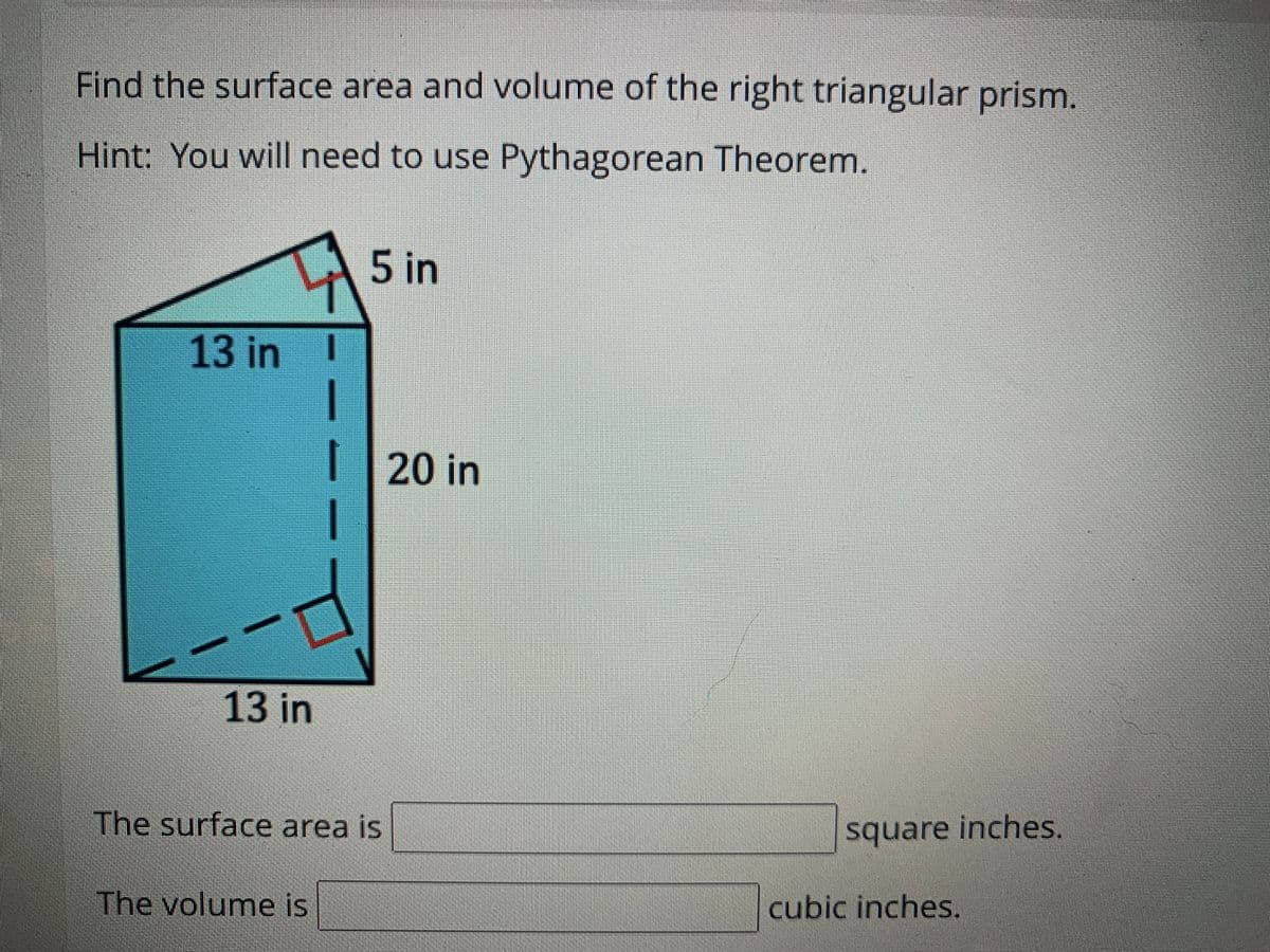 Find the surface area and volume of the right triangular prism.
Hint: You will need to use Pythagorean Theorem.
5 in
13 in I
| 20 in
13 in
The surface area is
square inches,
The volume is
cubic inches.
