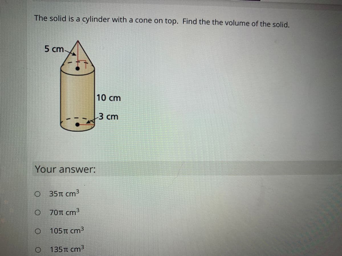 The solid is a cylinder with a cone on top. Find the the volume of the solid.
5 cm
10cm
3 cm
Your answer:
O 35TT cm3
O 70TT cm3
105 TT cm3
135TI cm3
