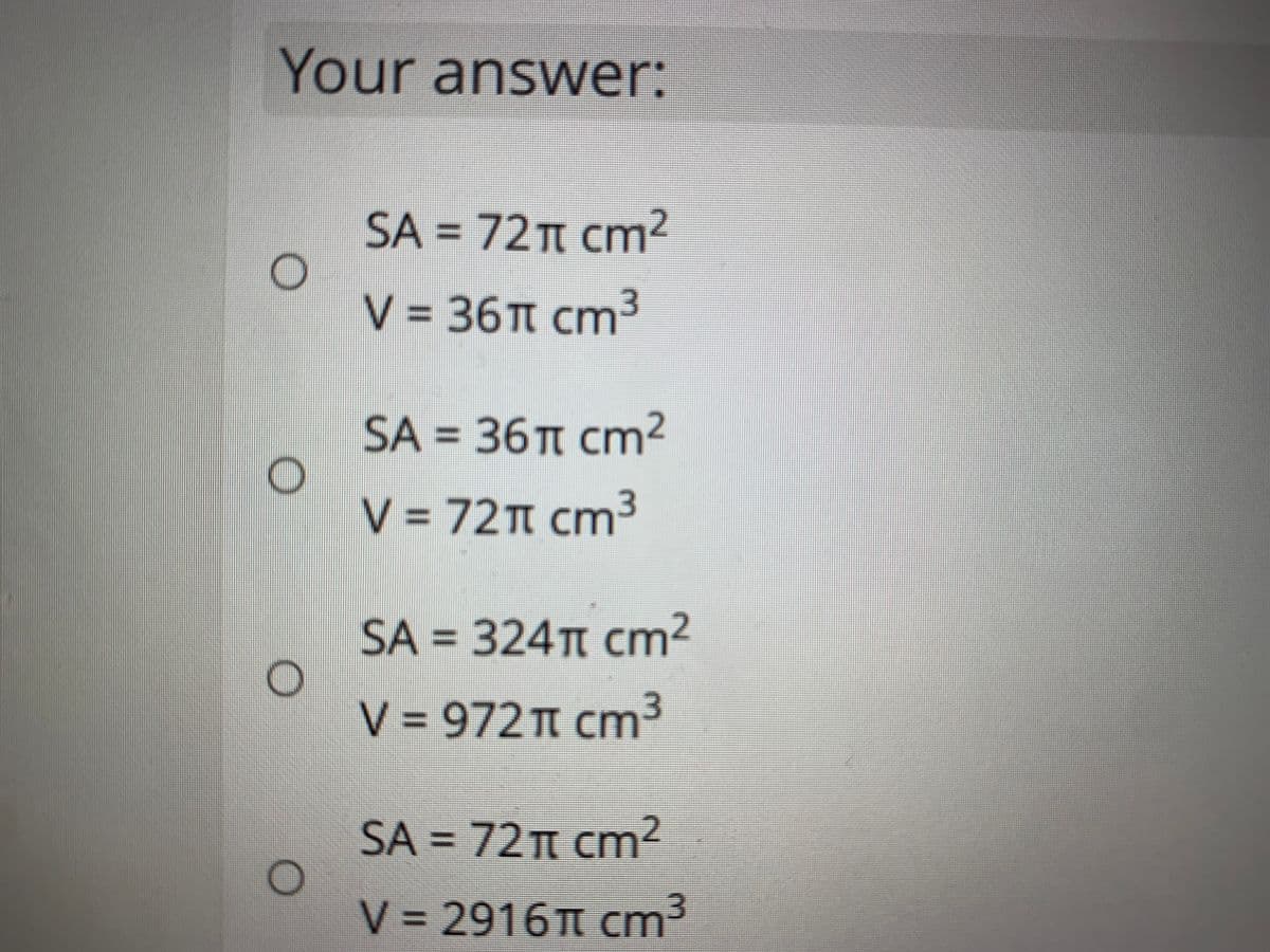 Your answer:
SA = 72T cm2
V = 36T cm3
SA = 36T cm²
V = 72T cm³
SA = 324TT cm²
V = 972T cm³
SA = 72T cm2
%3D
V = 2916 Cm³
