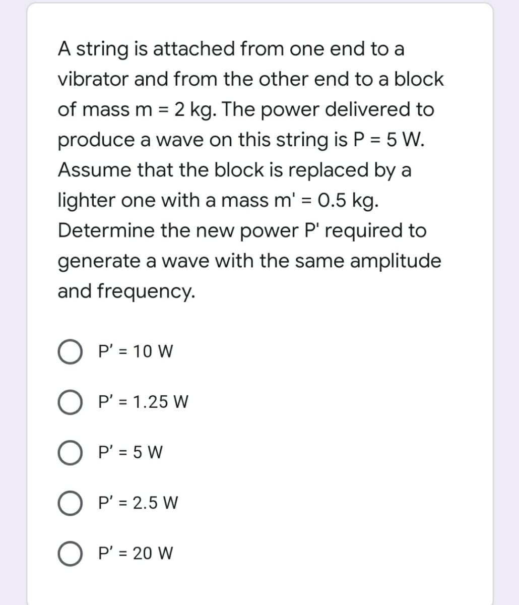 A string is attached from one end to a
vibrator and from the other end to a block
of mass m = 2 kg. The power delivered to
produce a wave on this string is P = 5 W.
Assume that the block is replaced by a
%3D
lighter one with a mass m' = 0.5 kg.
Determine the new power P' required to
generate a wave with the same amplitude
and frequency.
O P' = 10 W
%3D
P' = 1.25 W
P' = 5 W
O P' = 2.5 W
P' = 20 W
%3D
