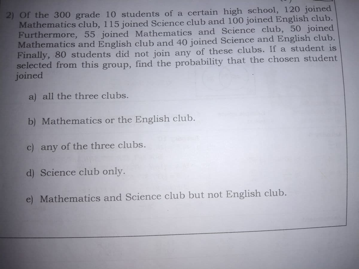 2) Of the 300 grade 10 students of a certain high school, 120 joined
Mathematics club, 115 joined Science club and 100 joined English club.
Furthermore, 55 joined Mathematics and Science club, 50 joined
Mathematics and English club and 40 joined Science and English club.
Finally, 80 students did not join any of these clubs. If a student is
selected from this group, find the probability that the chosen student
joined
a) all the three clubs.
b) Mathematics or the English club.
c) any of the three clubs.
d) Science club only.
e) Mathematics and Science club but not English club.
