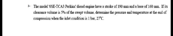 3- The model '6SE-TCA3 Perkins' diesel engine have a stroke of 190 mm and a bore of 160 mm. If its
clearance volume is 5% of the swept volume, determine the pressure and temperature at the end of
compression when the inlet condition is 1 bar, 27°C.
