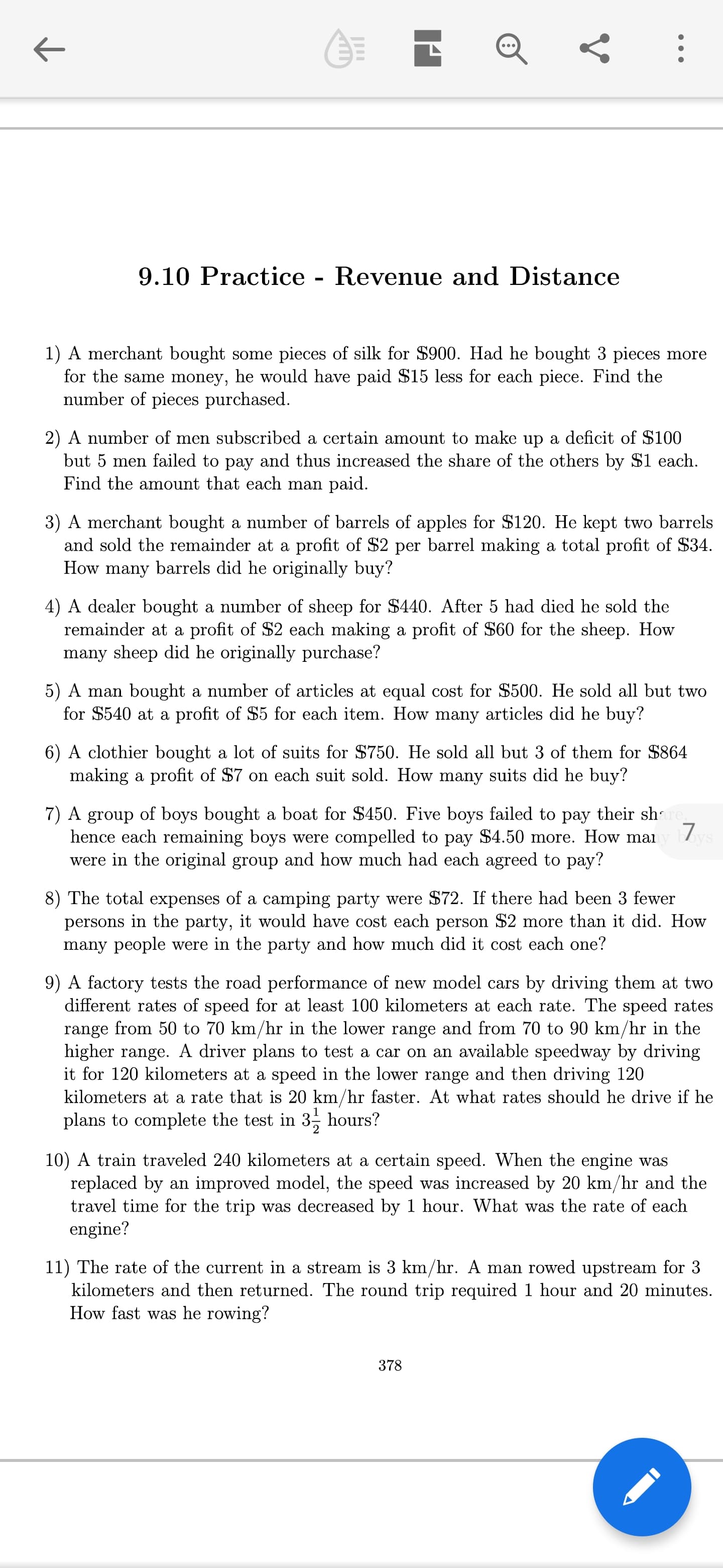 9.10 Practice - Revenue and Distance
1) A merchant bought some pieces of silk for $900. Had he bought 3 pieces more
for the same money, he would have paid $15 less for each piece. Find the
number of pieces purchased.
2) A number of
but 5 men failed to pay and thus increased the share of the others by $1 each.
Find the amount that each man paid.
certain amount to make up a deficit of $100
en subscribed
3) A merchant bought a number of barrels of apples for $120. He kept two barrels
and sold the remainder at a profit of $2 per barrel making a total profit of $34.
How many barrels did he originally buy?
4) A dealer bought a number of sheep for $440. After 5 had died he sold the
remainder at a profit of $2 each making a profit of $60 for the sheep. How
many sheep did he originally purchase?
5) A man bought a number of articles at equal cost for $500. He sold all but two
for $540 at a profit of $5 for each item. How many articles did he buy?
6) A clothier bought a lot of suits for $750. He sold all but 3 of them for $864
making a profit of $7 on each suit sold. How many suits did he buy?
7) A group of boys bought a boat for $450. Five boys failed to pay their shre
hence each remaining boys were compelled to pay $4.50 more. How mai
were in the original group and how much had each agreed to pay?
17
8) The total expenses of a camping party were $72. If there had been 3 fewer
persons in the party, it would have cost each person $2 more than it did. How
many people were in the party and how much did it cost each one?
9) A factory tests the road performance of new model cars by driving them at two
different rates of speed for at least 100 kilometers at each rate. The speed rates
range from 50 to 70 km/hr in the lower range and from 70 to 90 km/hr in the
higher range. A driver plans to test a car on an available speedway by driving
it for 120 kilometers at a speed in the lower range and then driving 120
kilometers at a rate that is 20 km/hr faster. At what rates should he drive if he
plans to complete the test in 3, hours?
10) A train traveled 240 kilometers at a certain speed. When the engine was
replaced by an improved model, the speed was increased by 20 km/hr and the
travel time for the trip was decreased by 1 hour. What was the rate of each
engine?
11) The rate of the current in a stre
kilometers and then returned. The round trip required 1 hour and 20 minutes.
How fast was he rowing?
is 3 km/hr. A man rowed upstream for 3
378
