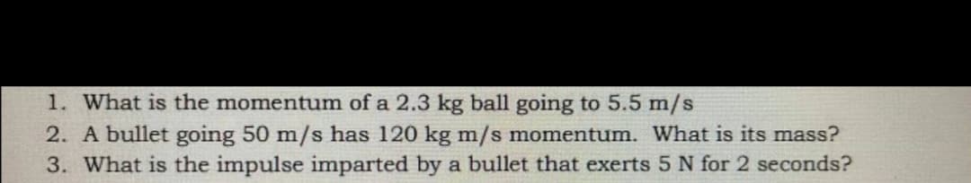 1. What is the momentum of a 2.3 kg ball going to 5.5 m/s
2. A bullet going 50 m/s has 120 kg m/s momentum. What is its mass?
3. What is the impulse imparted by a bullet that exerts 5 N for 2 seconds?
