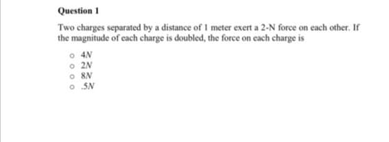 Question 1
Two charges separated by a distance of I meter exert a 2-N force on each other. If
the magnitude of each charge is doubled, the force on each charge is
o 4N
o 2N
o 8N
O SN
