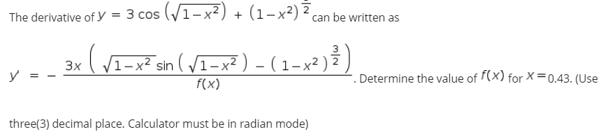 The derivative of y = 3 cos (V1-x²) + (1-x²) ² can be written as
3
1– x² sin ( V1-x²) - (1-x² ) 7
3x
y
-. Determine the value of f(x) for X=0.43. (Use
f(x)
three(3) decimal place. Calculator must be in radian mode)
