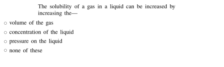 The solubility of a gas in a liquid can be increased by
increasing the-
o volume of the gas
o concentration of the liquid
o pressure on the liquid
O none of these
