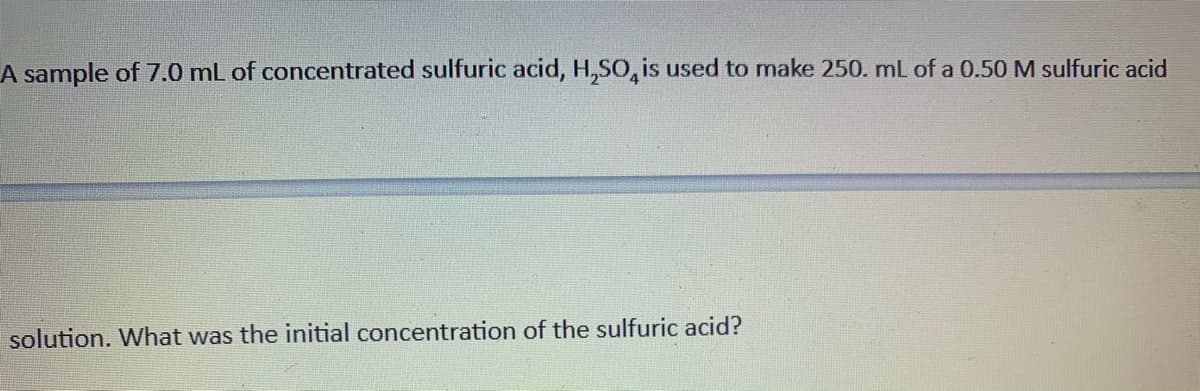 A sample of 7.0 mL of concentrated sulfuric acid, H,So, is used to make 250. mL of a 0.50 M sulfuric acid
solution. What was the initial concentration of the sulfuric acid?
