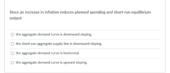 Since an increase in inflation reduces planned spending and short-run equilibrium
output:
O the aggregate demand curve is downward sloping.
O the short-run aggregate supply line is downward sloping.
O the aggregate demand curve is horizontal.
the aggregate demand curve is upward sloping.
