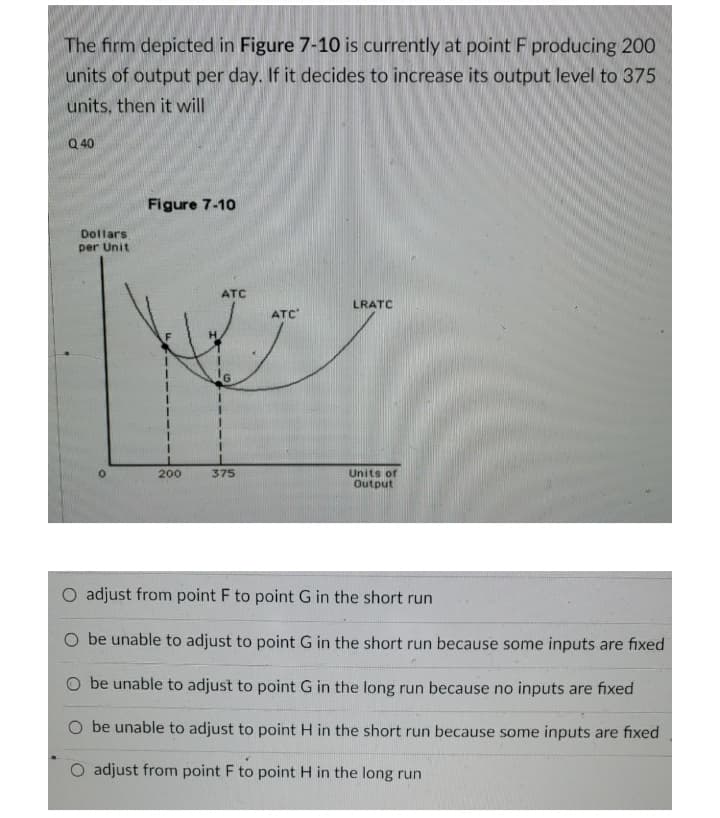 The firm depicted in Figure 7-10 is currently at point F producing 200
units of output per day. If it decides to increase its output level to 375
units, then it will
Q 40
Figure 7-10
Dollars
per Unit
ATC
LRATC
ATC
200
375
Units of
Output
O adjust from point F to point G in the short run
O be unable to adjust to point G in the short run because some inputs are fixed
O be unable to adjust to point G in the long run because no inputs are fixed
O be unable to adjust to point H in the short run because some inputs are fixed
O adjust from point F to point H in the long run
