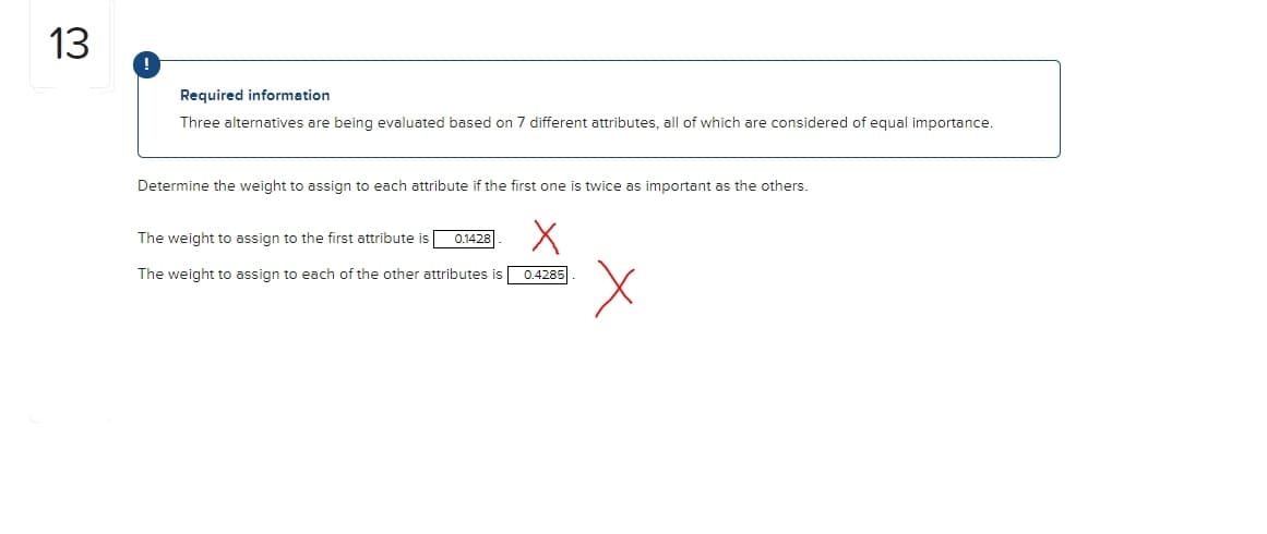 13
!
Required information
Three alternatives are being evaluated based
n 7 different attributes, all of which are considered of equal importance.
Determine the weight to assign to each attribute if the first one is twice as important as the others.
The weight to assign to the first attribute is
0.1428
The weight to assign to each of the other attributes is
0.4285
