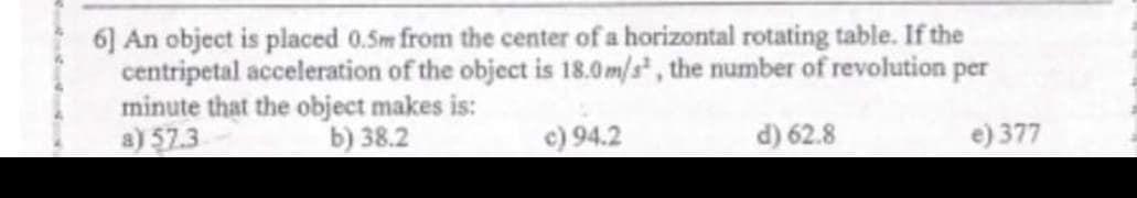 6] An object is placed 0.5m from the center of a horizontal rotating table. If the
centripetal acceleration of the object is 18.0m/s, the number of revolution per
minute that the object makes is:
a) 57.3
b) 38.2
c) 94.2
d) 62.8
e) 377
