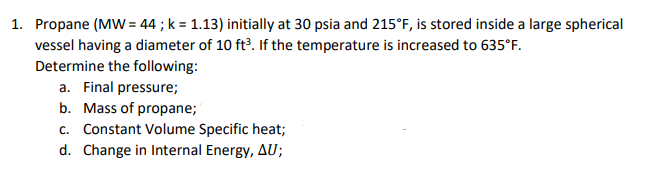 1. Propane (MW = 44 ; k = 1.13) initially at 30 psia and 215°F, is stored inside a large spherical
vessel having a diameter of 10 ft?. If the temperature is increased to 635°F.
Determine the following:
a. Final pressure;
b. Mass of propane;
c. Constant Volume Specific heat;
d. Change in Internal Energy, AU;
