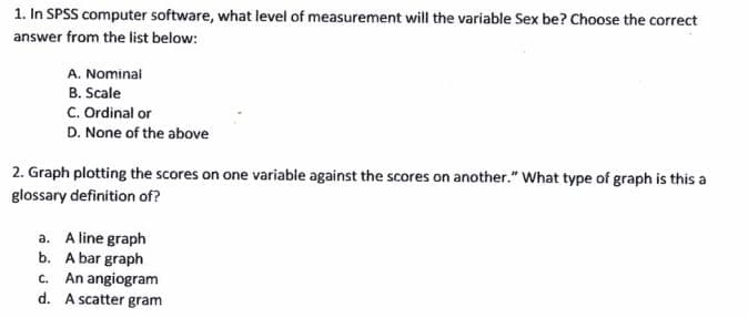 1. In SPSS computer software, what level of measurement will the variable Sex be? Choose the correct
answer from the list below:
A. Nominal
B. Scale
C. Ordinal or
D. None of the above
2. Graph plotting the scores on one variable against the scores on another." What type of graph is this a
glossary definition of?
a. A line graph
b. A bar graph
c. An angiogram
d. A scatter gram