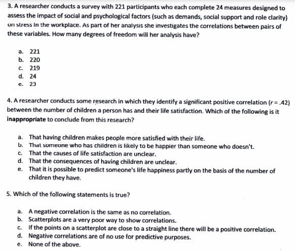 3. A researcher conducts a survey with 221 participants who each complete 24 measures designed to
assess the impact of social and psychological factors (such as demands, social support and role clarity)
un stress in the workplace. As part of her analysis she investigates the correlations between pairs of
these variables. How many degrees of freedom will her analysis have?
a. 221
b. 220
C. 219
⠀
d. 24
e. 23
4. A researcher conducts some research in which they identify a significant positive correlation (r = .42)
between the number of children a person has and their life satisfaction. Which of the following is it
inappropriate to conclude from this research?
a. That having children makes people more satisfied with their life.
b. That someone who has children is likely to be happier than someone who doesn't.
c. That the causes of life satisfaction are unclear.
d. That the consequences of having children are unclear.
e. That it is possible to predict someone's life happiness partly on the basis of the number of
children they have.
5. Which of the following statements is true?
a. A negative correlation is the same as no correlation.
b. Scatterplots are a very poor way to show correlations.
C.
If the points on a scatterplot are close to a straight line there will be a positive correlation.
d. Negative correlations are of no use for predictive purposes.
e.
None of the above.