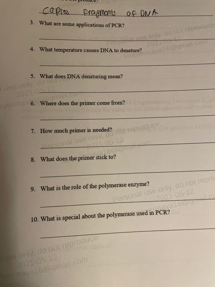 orevermaye
cOpres Praments of DNA
3. What are some applications of PCR?
Personaluse only. do not reproduce
2021-0512
4. What temperature causes DNA to denature?
forevermavai16@amail.com
5. What does DNA denaturing mean?
Tuse only, oo norter
2021-05-12
evermay gmai.com
Where does the primer come from?
7. How much primer is needed?
Personal use only, do not reproduce.
S021-05-12
8. What does the primer stick to?
9. What is the role of the polymerase enzyme?
Personal use only, do not repro
2021-05-12
10. What is special about the polymerase used in PCR?
use only, donot reproduce.
2021-05-12
Tevermaya16@gmail.com
