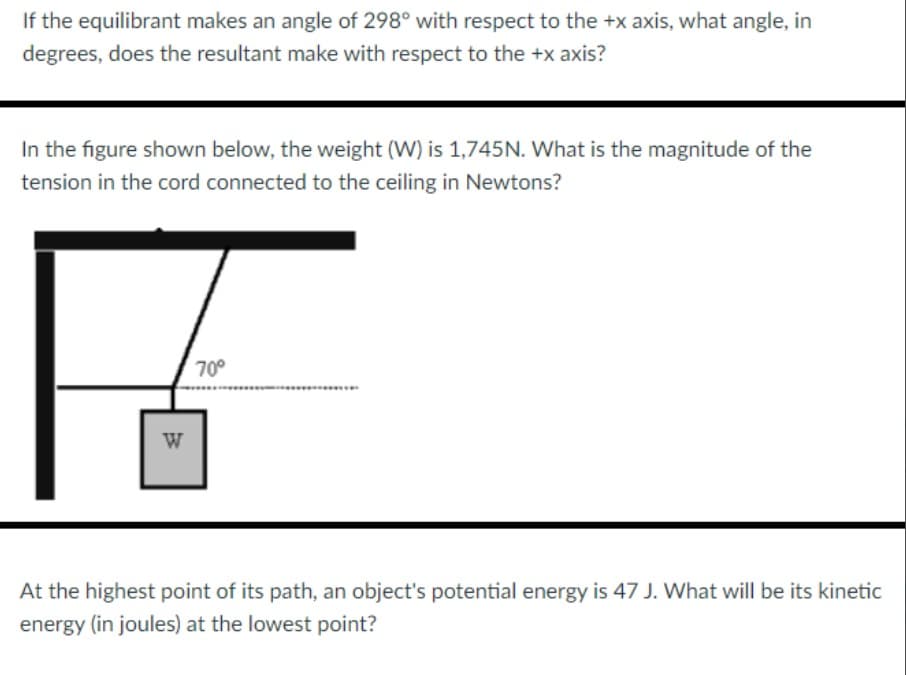 If the equilibrant makes an angle of 298° with respect to the +x axis, what angle, in
degrees, does the resultant make with respect to the +x axis?
In the figure shown below, the weight (W) is 1,745N. What is the magnitude of the
tension in the cord connected to the ceiling in Newtons?
W
70°
At the highest point of its path, an object's potential energy is 47 J. What will be its kinetic
energy (in joules) at the lowest point?