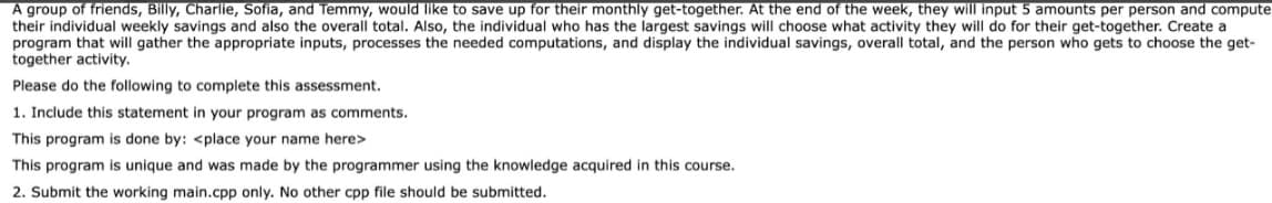 A group of friends, Billy, Charlie, Sofia, and Temmy, would like to save up for their monthly get-together. At the end of the week, they will input 5 amounts per person and compute
their individual weekly savings and also the overall total. Also, the individual who has the largest savings will choose what activity they will do for their get-together. Create
program that will gather the appropriate inputs, processes the needed computations, and display the individual savings, overall total, and the person who gets to choose the get-
together activity.
Please do the following to complete this assessment.
1. Include this statement in your program as comments.
This program is done by: <place your name here>
This program is unique and was made by the programmer using the knowledge acquired in this course.
2. Submit the working main.cpp only. No other cpp file should be submitted.