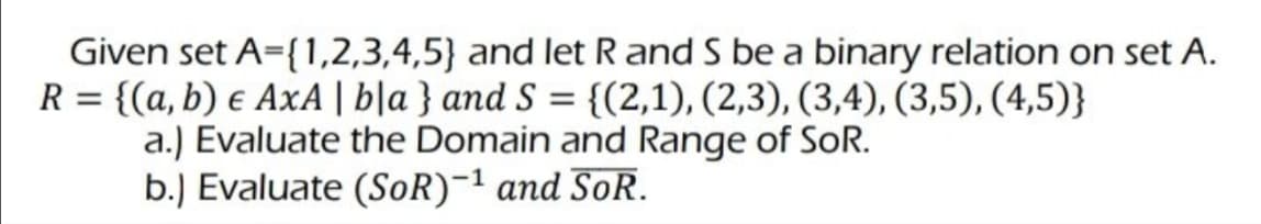 Given set A={1,2,3,4,5) and let R and S be a binary relation on set A.
R = {(a, b) e AxA | bla} and S = {(2,1), (2,3), (3,4), (3,5), (4,5)}
a.) Evaluate the Domain and Range of SoR.
b.) Evaluate (SoR)-¹ and SoR.