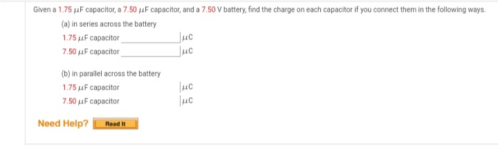 Given a 1.75 uF capacitor, a 7.50 uF capacitor, and a 7.50 V battery, find the charge on each capacitor if you connect them in the following ways.
(a) in series across the battery
Juc
Juc
1.75 uF capacitor
7.50 uF capacitor
(b) in parallel across the battery
1.75 uF capacitor
7.50 uF capacitor
Need Help?
Read It
