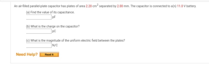 An air-filled parallel-plate capacitor has plates of area 2.20 cm² separated by 2.00 mm. The capacitor is connected to a(n) 11.0 V battery.
(a) Find the value of its capacitance.
(b) What is the charge on the capacitor?
pC
(c) What is the magnitude of the uniform electric field between the plates?
N/C
Need Help?
Read It
