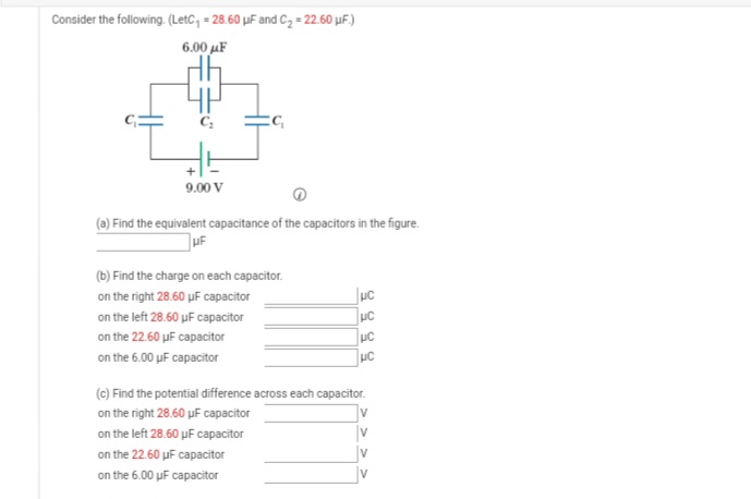 Consider the following. (LetC, = 28.60 µF and C2 = 22.60 µF.)
6.00 μΕ
9.00 V
(a) Find the equivalent capacitance of the capacitors in the figure.
uF
(b) Find the charge on each capacitor.
on the right 28.60 uF capacitor
Juc
on the left 28.60 uF capacitor
on the 22.60 uF capacitor
UC
on the 6.00 uF capacitor
UC
(c) Find the potential difference across each capacitor.
on the right 28.60 uF capacitor
on the left 28.60 µF capacitor
on the 22.60 uF capacitor
on the 6.00 uF capacitor
> >
