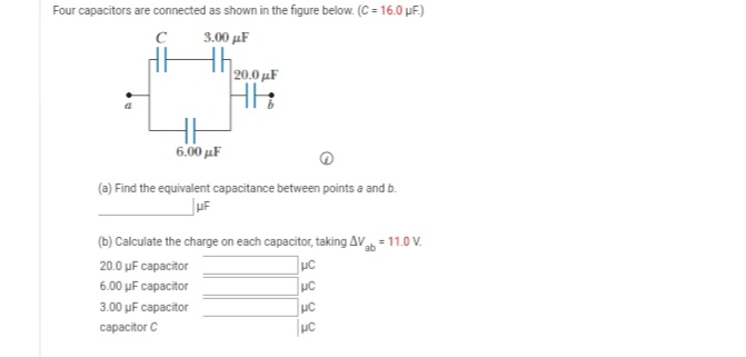 Four capacitors are connected as shown in the figure below. (C = 16.0 µF.)
3.00 µF
th
20.0 uF
6.00 μF
(a) Find the equivalent capacitance between points a and b.
(b) Calculate the charge on each capacitor, taking AV = 11.0 V.
20.0 µF capacitor
6.00 uF capacitor
UC
3.00 uF capacitor
сараcitor C
