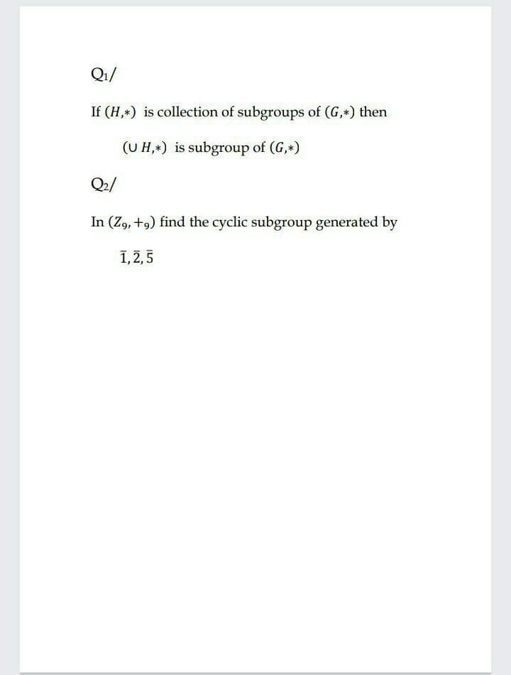 Q1/
If (H,*) is collection of subgroups of (G,*) then
(UH,*) is subgroup of (G,*)
Q2/
In (Z, +9) find the cyclic subgroup generated by
1,2,5
