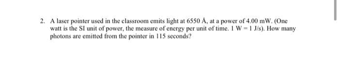 2. A laser pointer used in the classroom emits light at 6550 A, at a power of 4.00 mW. (One
watt is the SI unit of power, the measure of energy per unit of time. 1 W = 1 J/s). How many
photons are emitted from the pointer in 115 seconds?
