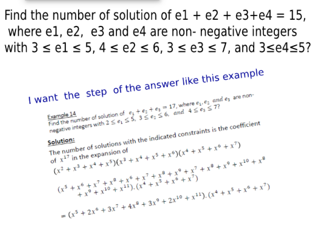 Find the number of solution of el + e2 + e3+e4 = 15,
where e1, e2, e3 and e4 are non- negative integers
with 3 s el < 5, 4 < e2 < 6, 3 < e3 < 7, and 3se4<5?
I want the step of the answer like this example
Example 14
Find the number of solution of e, + e; + e, = 17, where e, ez and ez are non-
negative integers with 2 se, S 5, 3Se: 56, and 4se, S 7?
Solution:
The number of solutions with the indicated constraints is the coefficient
of x27 in the expansion of
+ x?)
(x² + x³ + x* + x$)(x³ + x+ + x³ + x°)(x+ +
(x5 + x6 + x + x® + x° + x
+ x° + x1° + x²"). (x* +
x + x + x' +
x')
= (x³ + 2x° + 3x7 + 4xº + 3x° + 2x1° + x+'). (x*
