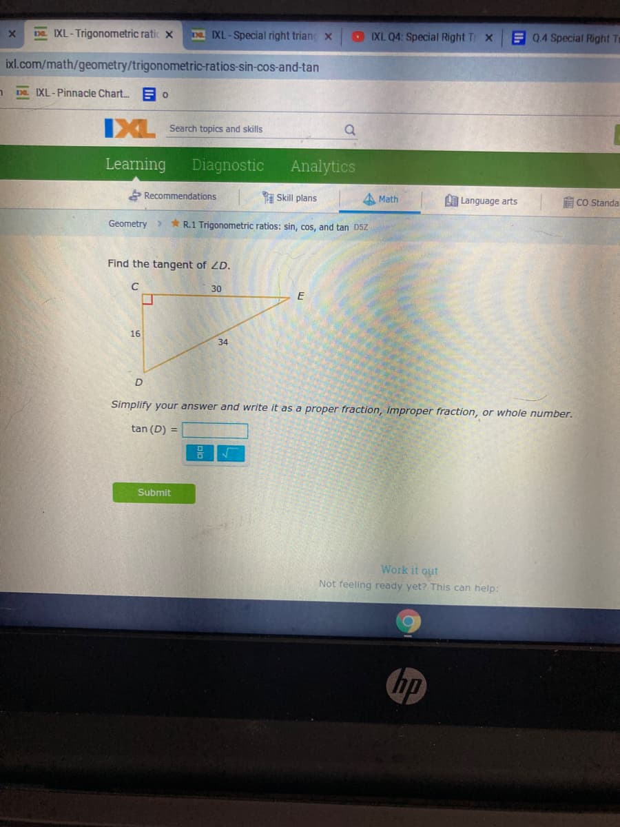Da IXL-Trigonometric ratic x
I IXL-Special right triang x
IXL Q4: Special Right Tr X
E Q.4 Special Right Tr
ixl.com/math/geometry/trigonometric-ratios-sin-cos-and-tan
DE IXL-Pinnacle Chart.
IXL
Search topics and skills
Learning
Diagnostic
Analytics
* Recommendations
Skill plans
A Math
Language arts
E CO Standa
Geometry >
* R.1 Trigonometric ratios: sin, cos, and tan D5Z
Find the tangent of LD.
30
16
34
D
Simplify your answer and write it as a proper fraction, improper fraction, or whole number.
tan (D) =
믐
Submit
Work it out
Not feeling ready yet? This can help:
hp
